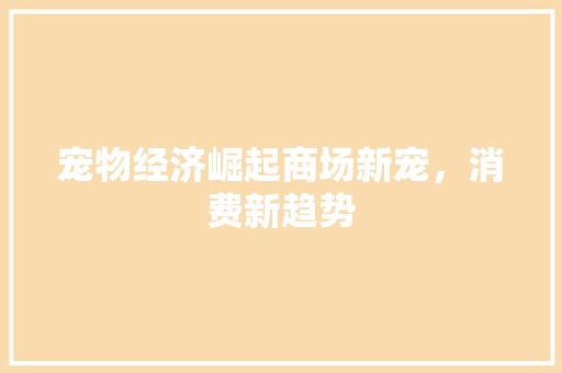 宠物经济崛起商场新宠,消费新趋势 宠物经济崛起商场新宠,消费新趋势