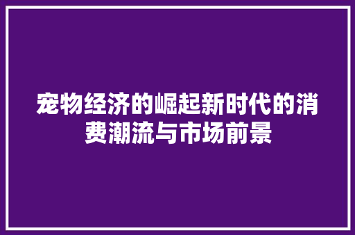 宠物经济的崛起新时代的消费潮流与市场前景 宠物经济的崛起新时代的消费潮流与市场前景