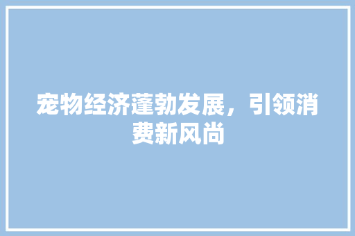 宠物经济蓬勃发展,引领消费新风尚 宠物经济蓬勃发展,引领消费新风尚