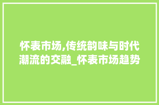 怀表市场,传统韵味与时代潮流的交融_怀表市场趋势 怀表市场,传统韵味与时代潮流的交融_怀表市场趋势