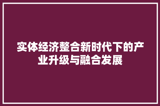 实体经济整合新时代下的产业升级与融合发展 实体经济整合新时代下的产业升级与融合发展