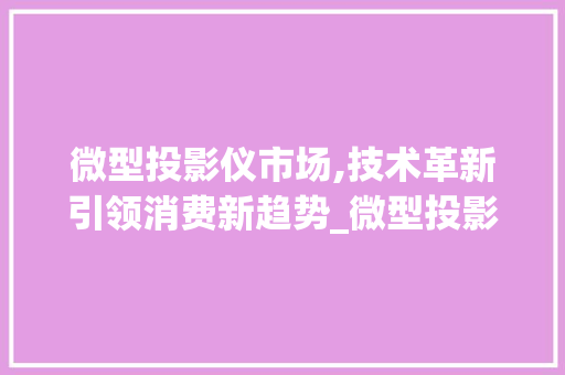微型投影仪市场,技术革新引领消费新趋势_微型投影仪市场趋势 微型投影仪市场,技术革新引领消费新趋势_微型投影仪市场趋势