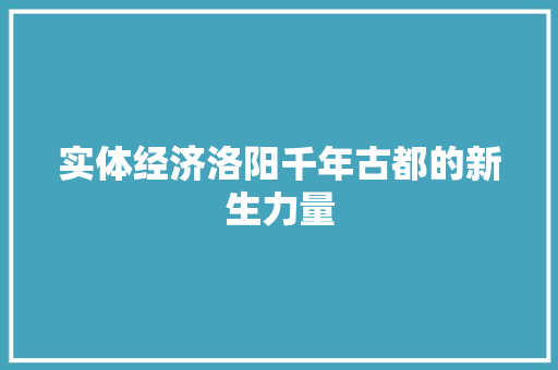 实体经济洛阳千年古都的新生力量 实体经济洛阳千年古都的新生力量