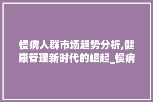 慢病人群市场趋势分析,健康管理新时代的崛起_慢病人群市场趋势 慢病人群市场趋势分析,健康管理新时代的崛起_慢病人群市场趋势
