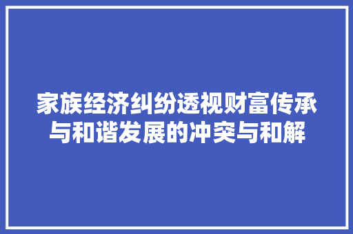 家族经济纠纷透视财富传承与和谐发展的冲突与和解 家族经济纠纷透视财富传承与和谐发展的冲突与和解