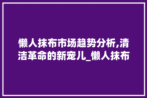 懒人抹布市场趋势分析,清洁革命的新宠儿_懒人抹布市场趋势 懒人抹布市场趋势分析,清洁革命的新宠儿_懒人抹布市场趋势