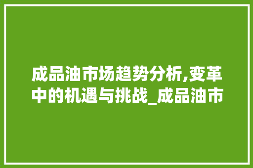 成品油市场趋势分析,变革中的机遇与挑战_成品油市场趋势分析 成品油市场趋势分析,变革中的机遇与挑战_成品油市场趋势分析