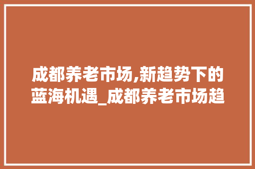 成都养老市场,新趋势下的蓝海机遇_成都养老市场趋势 成都养老市场,新趋势下的蓝海机遇_成都养老市场趋势