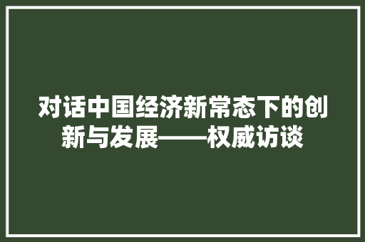 对话中国经济新常态下的创新与发展——权威访谈 对话中国经济新常态下的创新与发展——权威访谈