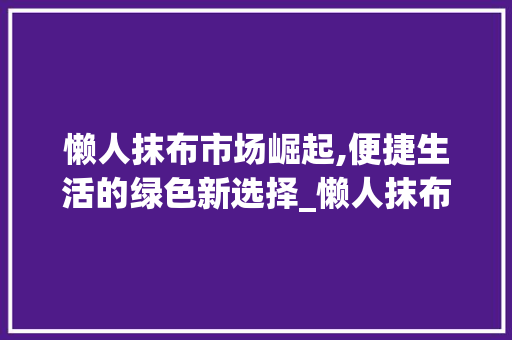 懒人抹布市场崛起,便捷生活的绿色新选择_懒人抹布市场趋势研究 懒人抹布市场崛起,便捷生活的绿色新选择_懒人抹布市场趋势研究