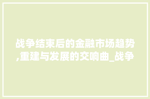 战争结束后的金融市场趋势,重建与发展的交响曲_战争结束后金融市场趋势 战争结束后的金融市场趋势,重建与发展的交响曲_战争结束后金融市场趋势
