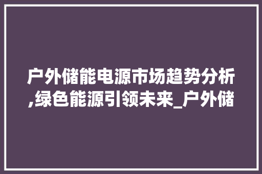 户外储能电源市场趋势分析,绿色能源引领未来_户外储能电源市场趋势分析 户外储能电源市场趋势分析,绿色能源引领未来_户外储能电源市场趋势分析