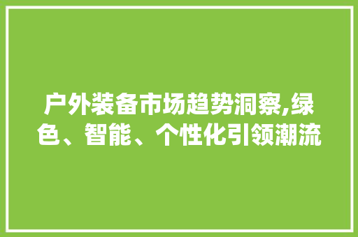 户外装备市场趋势洞察,绿色、智能、个性化引领潮流_户外装备市场趋势研究 户外装备市场趋势洞察,绿色、智能、个性化引领潮流_户外装备市场趋势研究