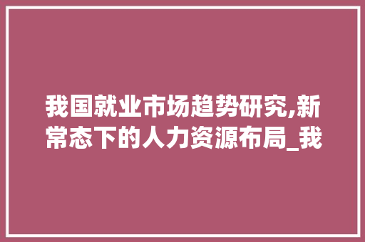 我国就业市场趋势研究,新常态下的人力资源布局_我国就业市场趋势研究 我国就业市场趋势研究,新常态下的人力资源布局_我国就业市场趋势研究