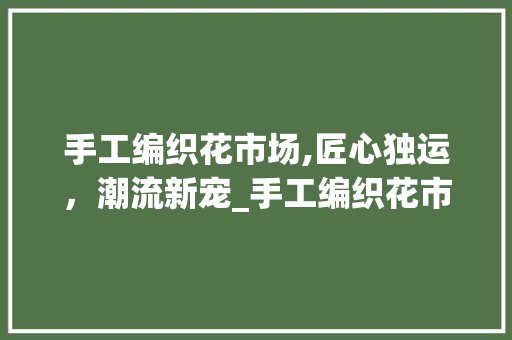 手工编织花市场,匠心独运,潮流新宠_手工编织花市场趋势 手工编织花市场,匠心独运,潮流新宠_手工编织花市场趋势