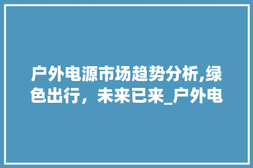 户外电源市场趋势分析,绿色出行,未来已来_户外电源的市场趋势分析 户外电源市场趋势分析,绿色出行,未来已来_户外电源的市场趋势分析