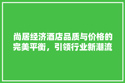 尚居经济酒店品质与价格的完美平衡,引领行业新潮流 尚居经济酒店品质与价格的完美平衡,引领行业新潮流