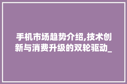 手机市场趋势介绍,技术创新与消费升级的双轮驱动_当前手机市场趋势图 手机市场趋势介绍,技术创新与消费升级的双轮驱动_当前手机市场趋势图