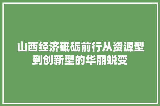 山西经济砥砺前行从资源型到创新型的华丽蜕变 山西经济砥砺前行从资源型到创新型的华丽蜕变