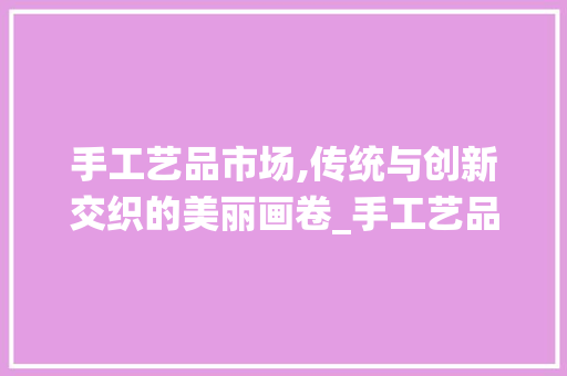 手工艺品市场,传统与创新交织的美丽画卷_手工艺品市场趋势 手工艺品市场,传统与创新交织的美丽画卷_手工艺品市场趋势