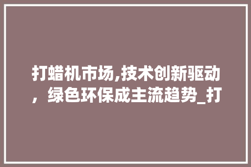打蜡机市场,技术创新驱动,绿色环保成主流趋势_打蜡机市场趋势 打蜡机市场,技术创新驱动,绿色环保成主流趋势_打蜡机市场趋势