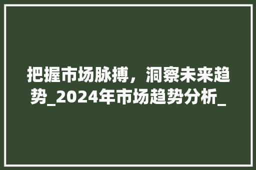 把握市场脉搏,洞察未来趋势_2024年市场趋势分析_最新市场趋势 把握市场脉搏,洞察未来趋势_2024年市场趋势分析_最新市场趋势