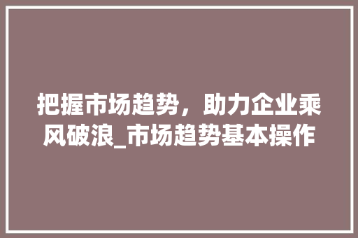 把握市场趋势,助力企业乘风破浪_市场趋势基本操作介绍_市场趋势的基本操作包括 把握市场趋势,助力企业乘风破浪_市场趋势基本操作介绍_市场趋势的基本操作包括
