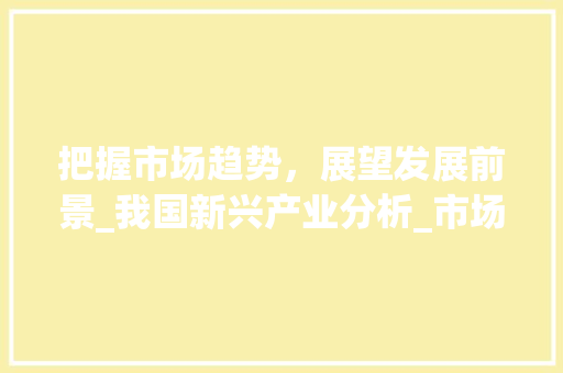 把握市场趋势,展望发展前景_我国新兴产业分析_市场趋势和发展前景分析 把握市场趋势,展望发展前景_我国新兴产业分析_市场趋势和发展前景分析