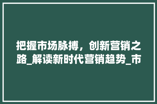 把握市场脉搏,创新营销之路_解读新时代营销趋势_市场趋势与营销创新 把握市场脉搏,创新营销之路_解读新时代营销趋势_市场趋势与营销创新