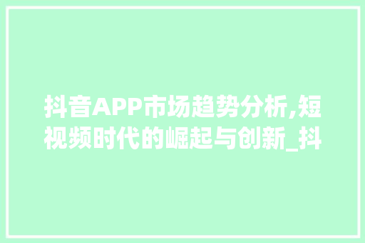 抖音APP市场趋势分析,短视频时代的崛起与创新_抖音app市场趋势分析 抖音APP市场趋势分析,短视频时代的崛起与创新_抖音app市场趋势分析
