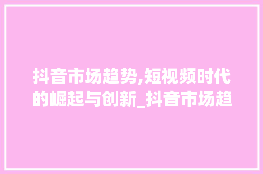 抖音市场趋势,短视频时代的崛起与创新_抖音市场趋势 抖音市场趋势,短视频时代的崛起与创新_抖音市场趋势