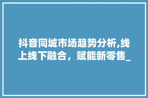抖音同城市场趋势分析,线上线下融合,赋能新零售_抖音同城市场趋势 抖音同城市场趋势分析,线上线下融合,赋能新零售_抖音同城市场趋势
